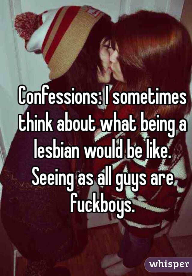 Confessions: I sometimes think about what being a lesbian would be like. Seeing as all guys are fuckboys. 