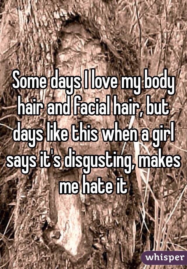 Some days I love my body hair and facial hair, but days like this when a girl says it's disgusting, makes me hate it