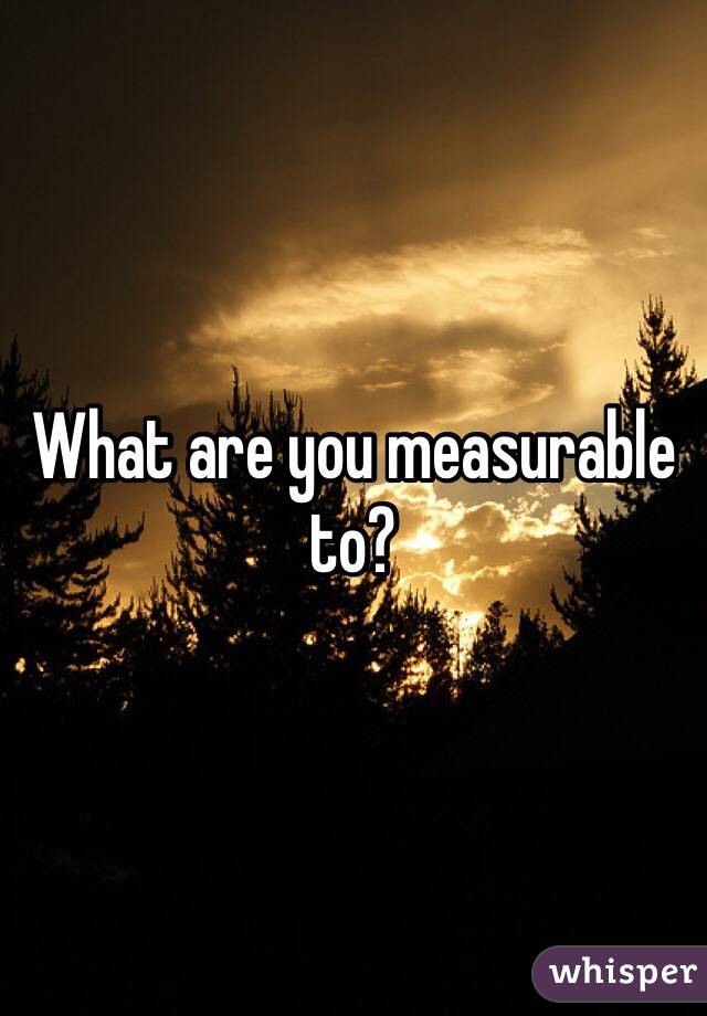 What are you measurable to?