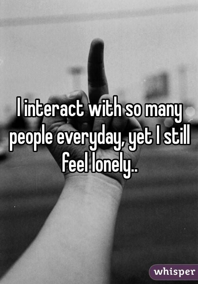 I interact with so many people everyday, yet I still feel lonely..