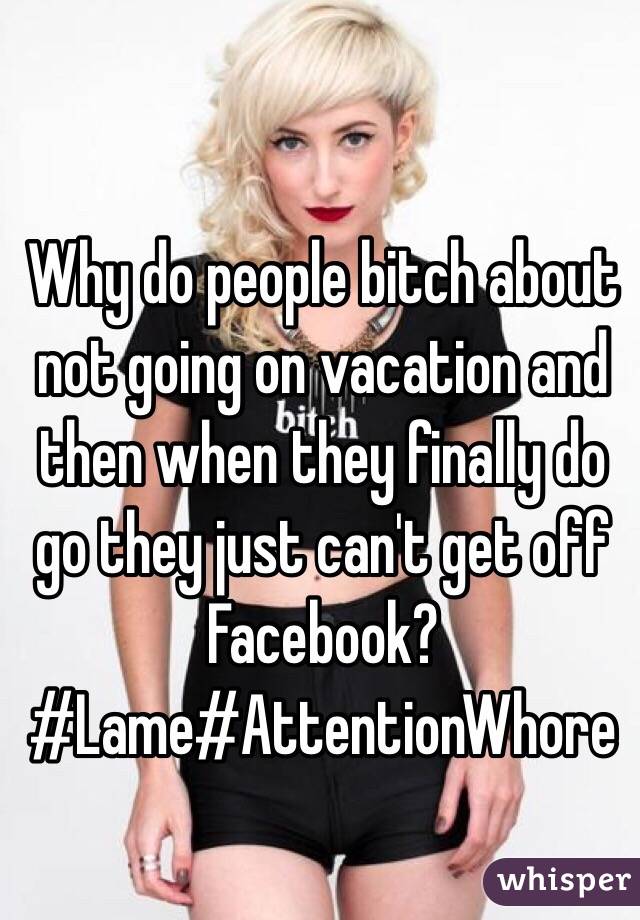 Why do people bitch about not going on vacation and then when they finally do go they just can't get off Facebook? #Lame#AttentionWhore