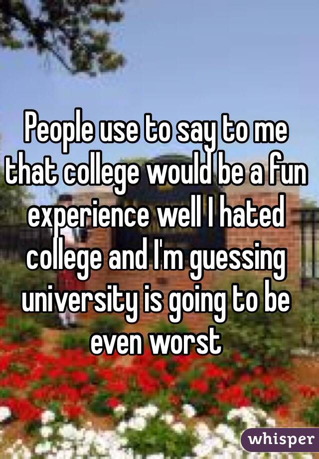 People use to say to me that college would be a fun experience well I hated college and I'm guessing university is going to be even worst 