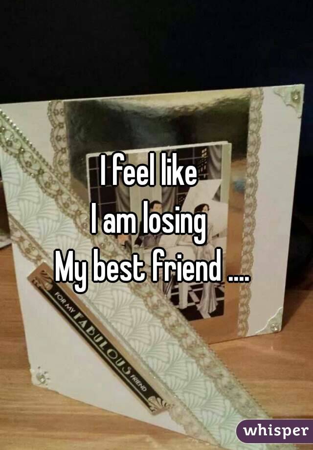 I feel like 
I am losing 
My best friend ....