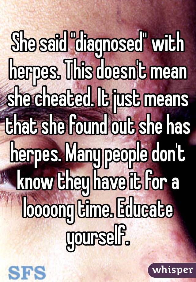 She said "diagnosed" with herpes. This doesn't mean she cheated. It just means that she found out she has herpes. Many people don't know they have it for a loooong time. Educate yourself. 