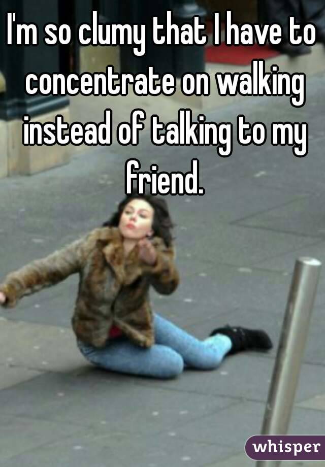 I'm so clumy that I have to concentrate on walking instead of talking to my friend.