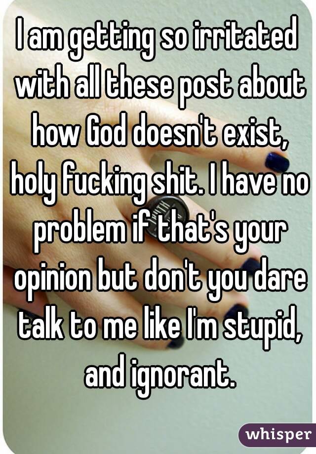 I am getting so irritated with all these post about how God doesn't exist, holy fucking shit. I have no problem if that's your opinion but don't you dare talk to me like I'm stupid, and ignorant.