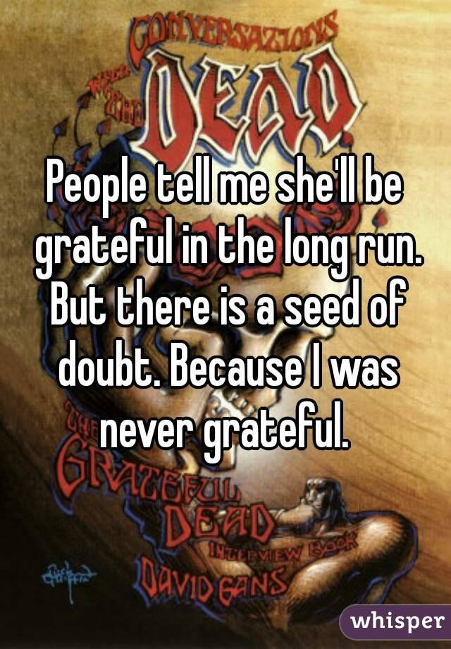 People tell me she'll be grateful in the long run. But there is a seed of doubt. Because I was never grateful. 