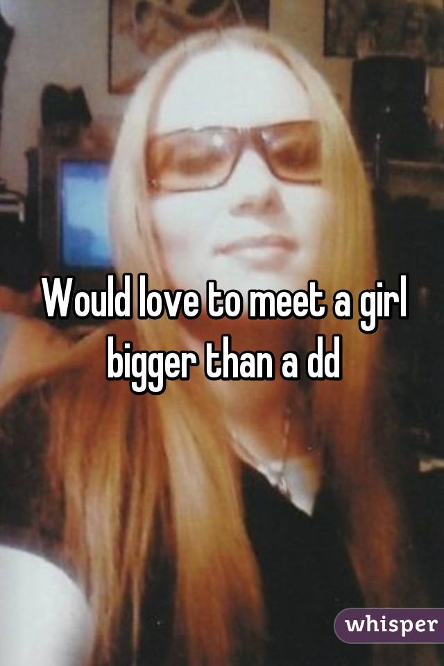 Would love to meet a girl bigger than a dd