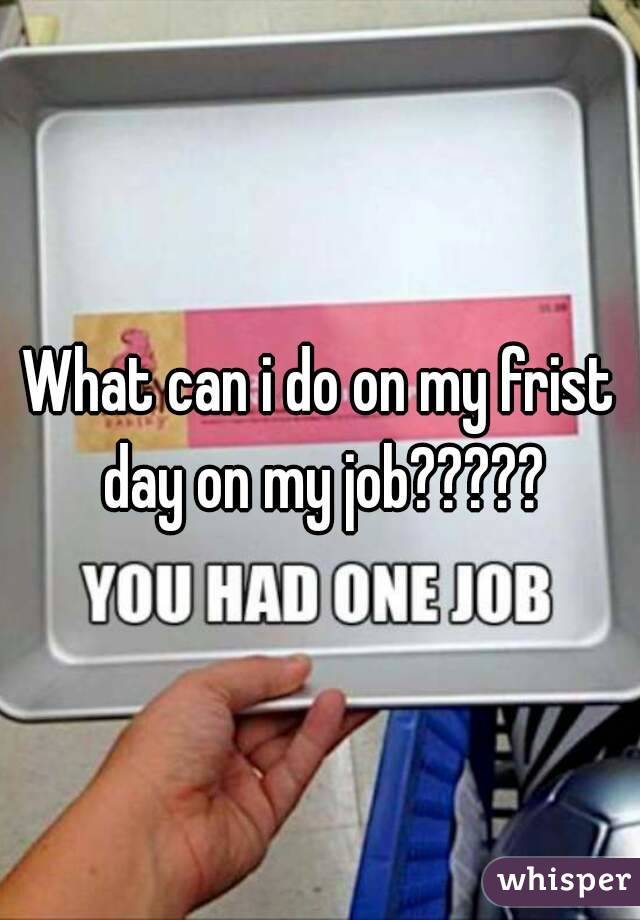 What can i do on my frist day on my job?????