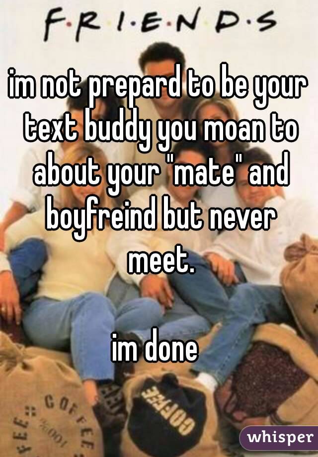 im not prepard to be your text buddy you moan to about your "mate" and boyfreind but never meet.

im done 
