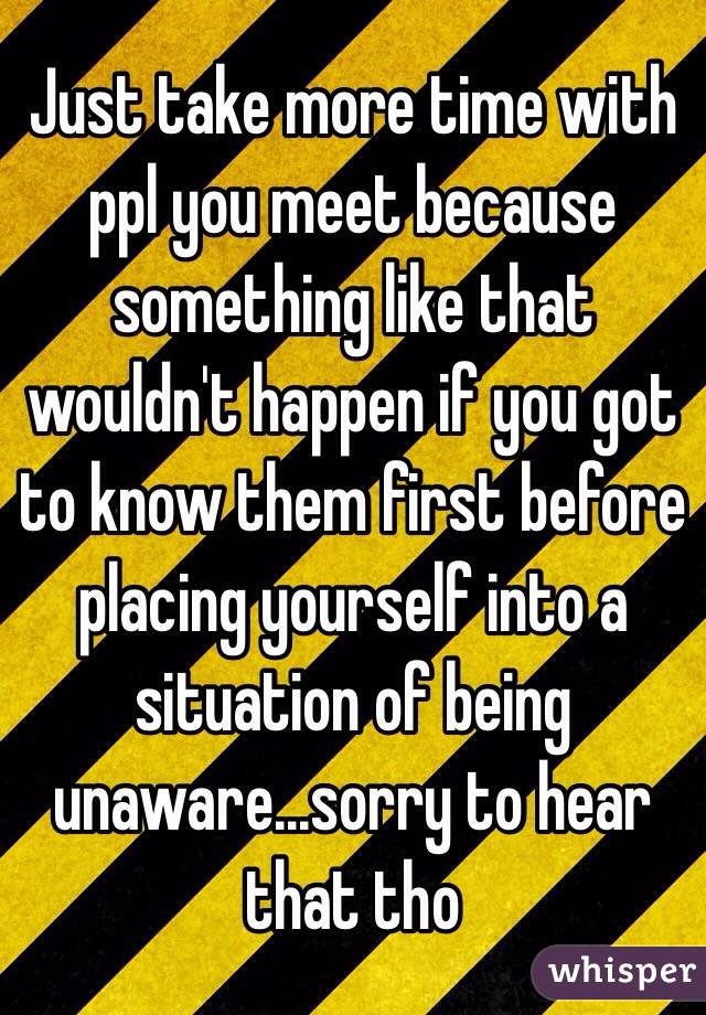 Just take more time with ppl you meet because something like that wouldn't happen if you got to know them first before placing yourself into a situation of being unaware...sorry to hear that tho 