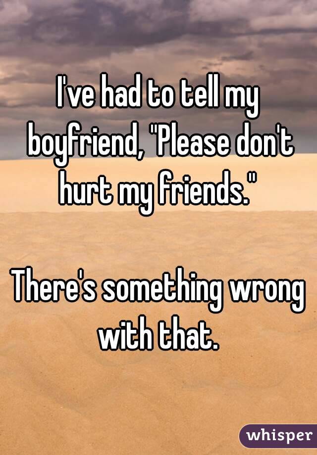 I've had to tell my boyfriend, "Please don't hurt my friends." 

There's something wrong with that. 