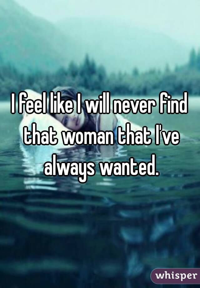 I feel like I will never find that woman that I've always wanted.