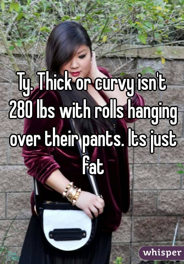 Ty. Thick or curvy isn't 280 lbs with rolls hanging over their pants. Its just fat