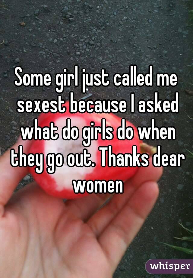 Some girl just called me sexest because I asked what do girls do when they go out. Thanks dear women
