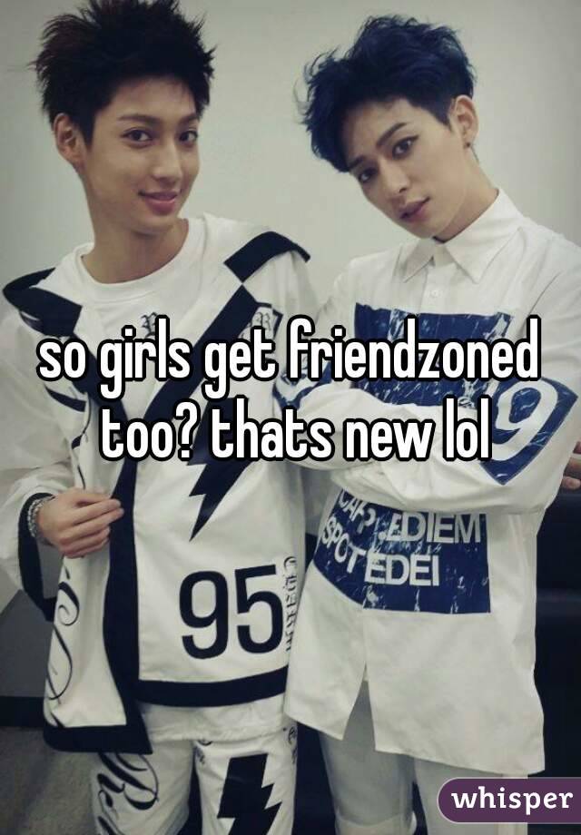so girls get friendzoned too? thats new lol
