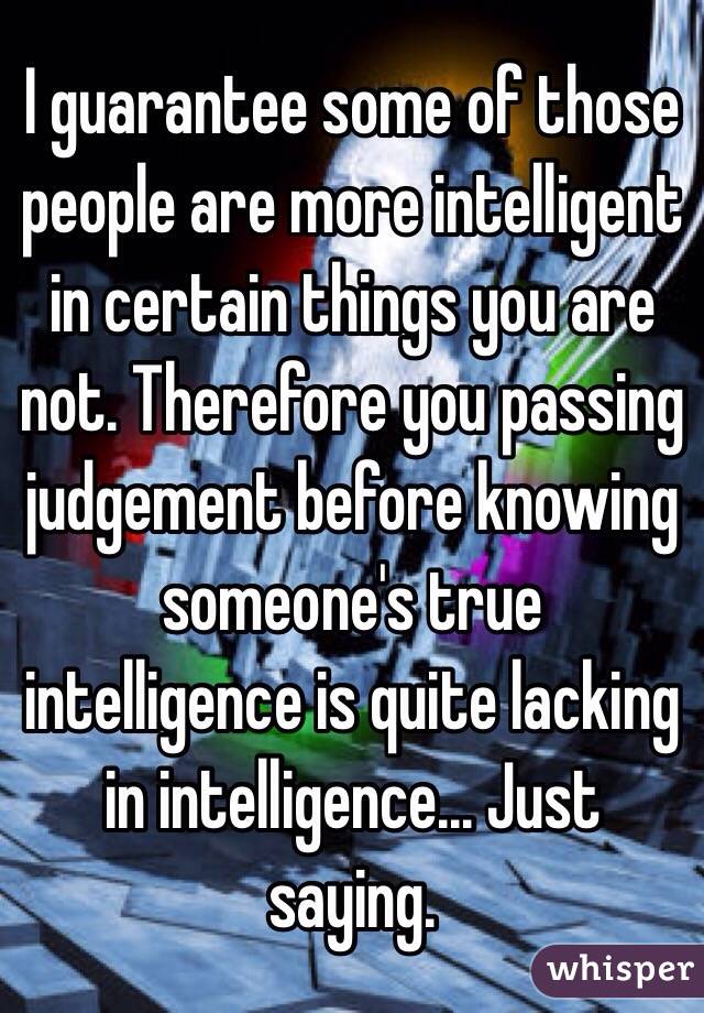 I guarantee some of those people are more intelligent in certain things you are not. Therefore you passing judgement before knowing someone's true intelligence is quite lacking in intelligence... Just saying. 
