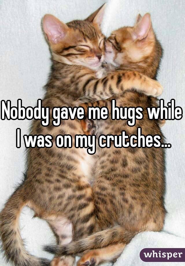 Nobody gave me hugs while I was on my crutches...