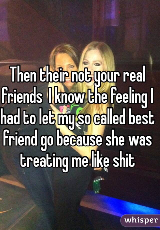 Then their not your real friends  I know the feeling I had to let my so called best friend go because she was treating me like shit 