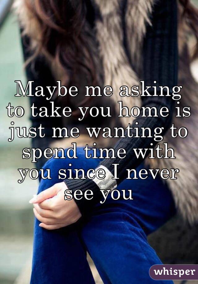 Maybe me asking to take you home is just me wanting to spend time with you since I never see you 