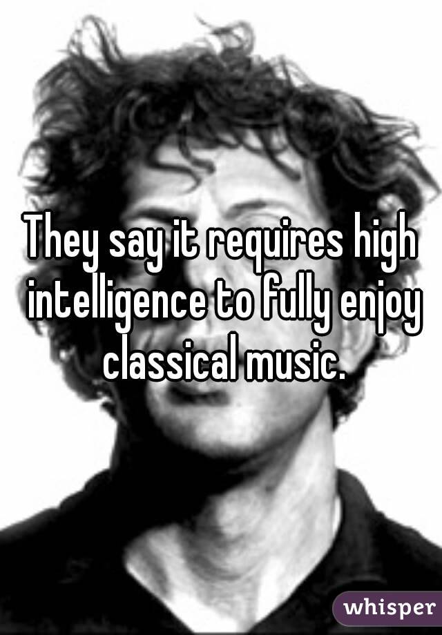 They say it requires high intelligence to fully enjoy classical music.