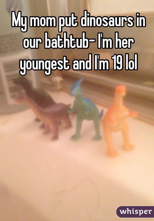 My mom put dinosaurs in our bathtub- I'm her youngest and I'm 19 lol