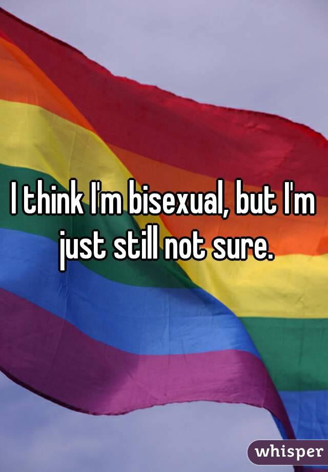 I think I'm bisexual, but I'm just still not sure.