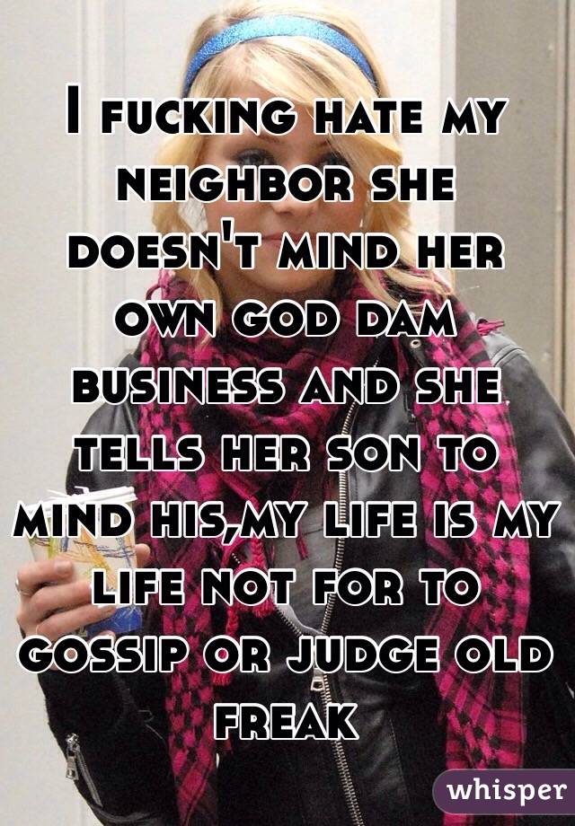 I fucking hate my neighbor she doesn't mind her own god dam business and she tells her son to mind his,my life is my life not for to gossip or judge old freak