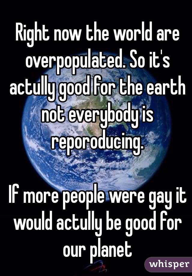 Right now the world are overpopulated. So it's actully good for the earth not everybody is reporoducing. 

If more people were gay it would actully be good for our planet