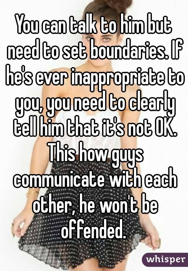 You can talk to him but need to set boundaries. If he's ever inappropriate to you, you need to clearly tell him that it's not OK. This how guys communicate with each other, he won't be offended. 