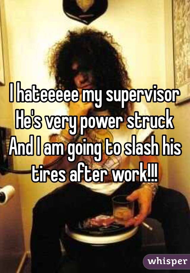 I hateeeee my supervisor 
He's very power struck
And I am going to slash his tires after work!!!