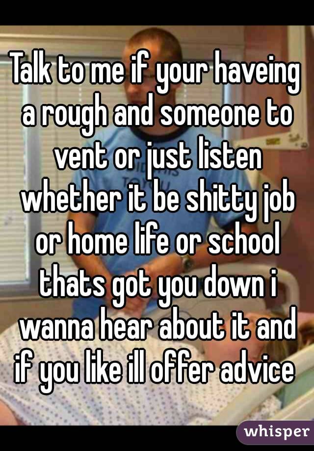 Talk to me if your haveing a rough and someone to vent or just listen whether it be shitty job or home life or school thats got you down i wanna hear about it and if you like ill offer advice 