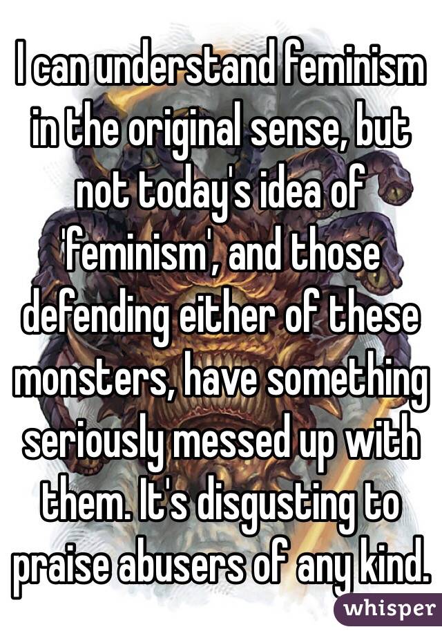 I can understand feminism in the original sense, but not today's idea of 'feminism', and those defending either of these monsters, have something seriously messed up with them. It's disgusting to praise abusers of any kind.