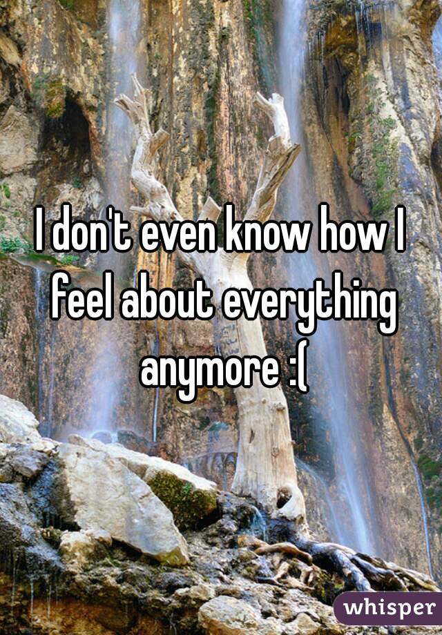 I don't even know how I feel about everything anymore :(