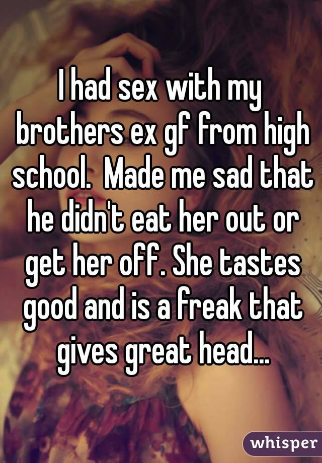 I had sex with my brothers ex gf from high school.  Made me sad that he didn't eat her out or get her off. She tastes good and is a freak that gives great head...