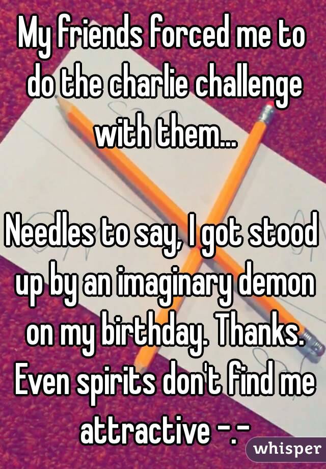 My friends forced me to do the charlie challenge with them...

Needles to say, I got stood up by an imaginary demon on my birthday. Thanks. Even spirits don't find me attractive -.-