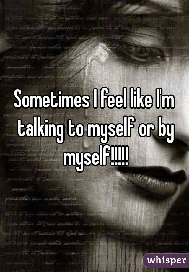 Sometimes I feel like I'm talking to myself or by myself!!!!!