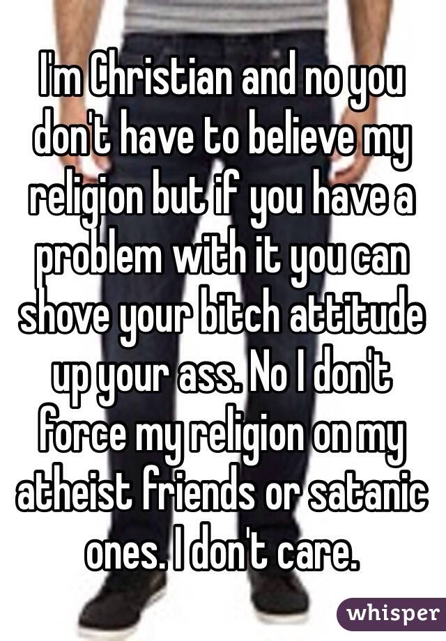I'm Christian and no you don't have to believe my religion but if you have a problem with it you can shove your bitch attitude up your ass. No I don't force my religion on my atheist friends or satanic ones. I don't care.  