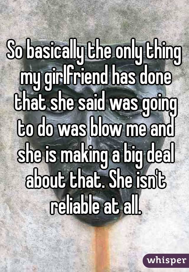 So basically the only thing my girlfriend has done that she said was going to do was blow me and she is making a big deal about that. She isn't reliable at all.