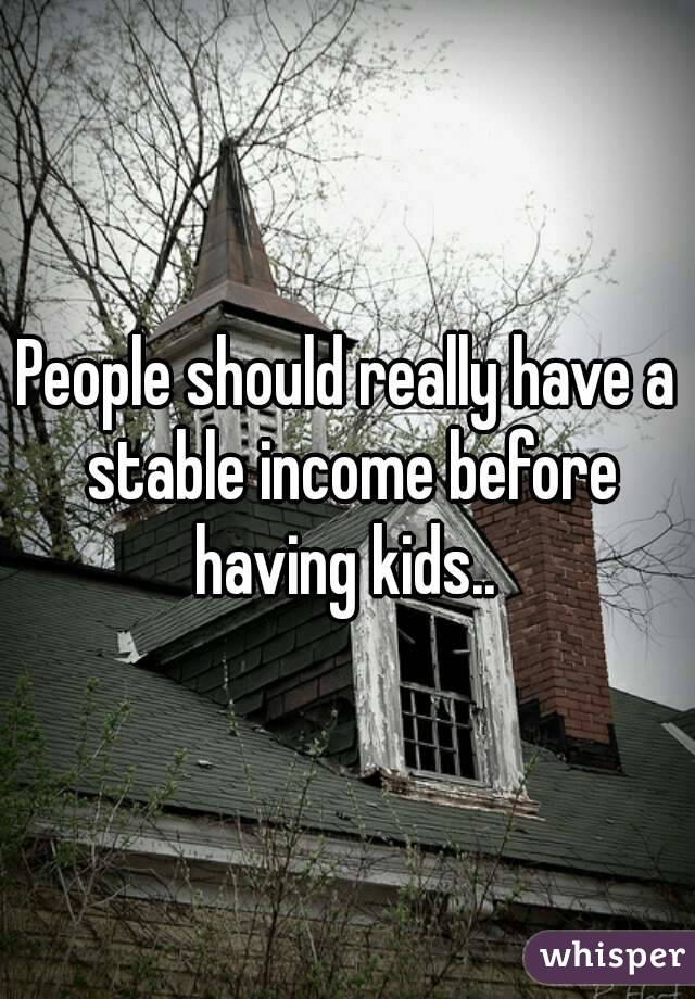 People should really have a stable income before having kids.. 