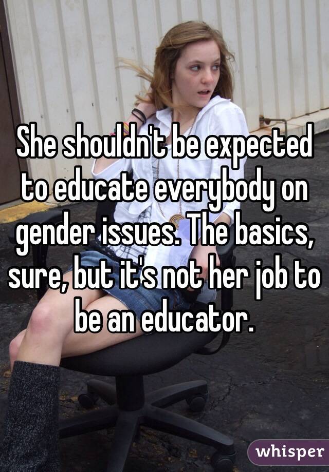 She shouldn't be expected to educate everybody on gender issues. The basics, sure, but it's not her job to be an educator.