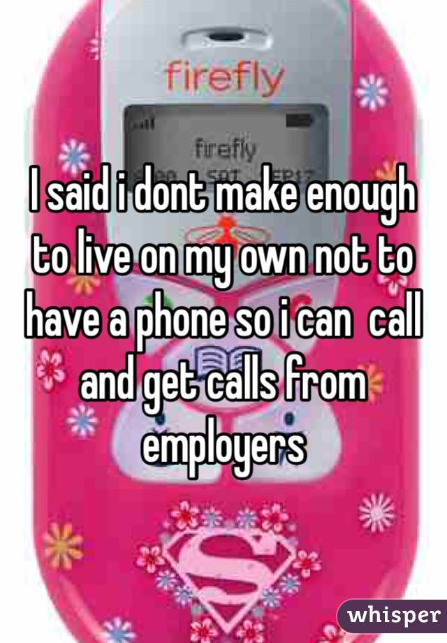 I said i dont make enough to live on my own not to have a phone so i can  call and get calls from employers