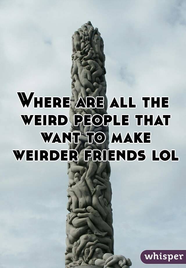 Where are all the weird people that want to make weirder friends lol