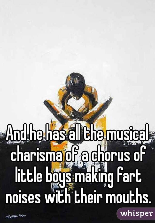 And he has all the musical charisma of a chorus of little boys making fart noises with their mouths.