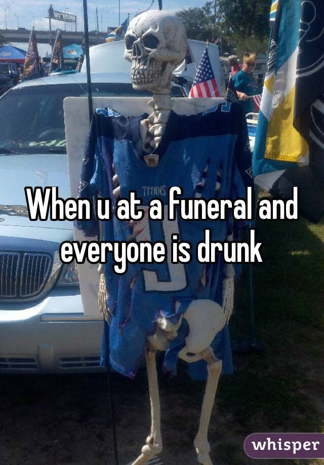 When u at a funeral and everyone is drunk 
