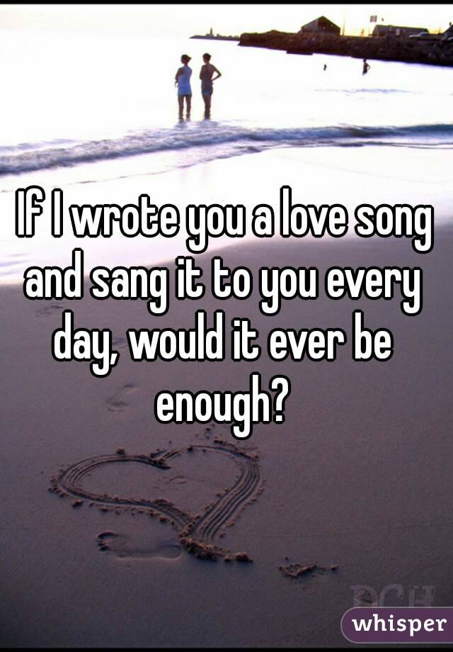  If I wrote you a love song and sang it to you every day, would it ever be enough?