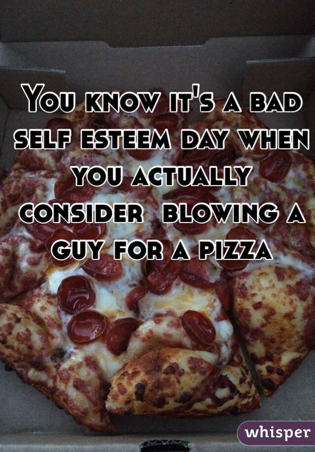 You know it's a bad self esteem day when you actually consider  blowing a guy for a pizza 