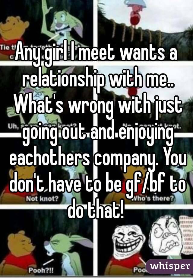 Any girl I meet wants a relationship with me.. What's wrong with just going out and enjoying eachothers company. You don't have to be gf/bf to do that! 