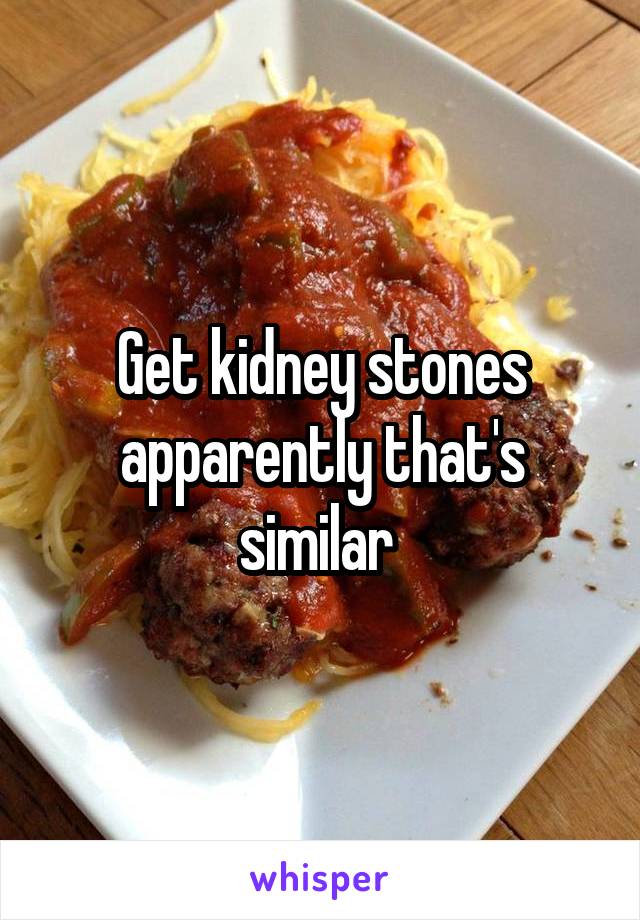 Get kidney stones apparently that's similar 