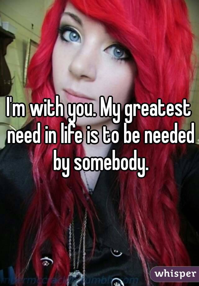 I'm with you. My greatest need in life is to be needed by somebody.